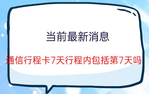 当前最新消息 通信行程卡7天行程内包括第7天吗 停留多久才会有记录